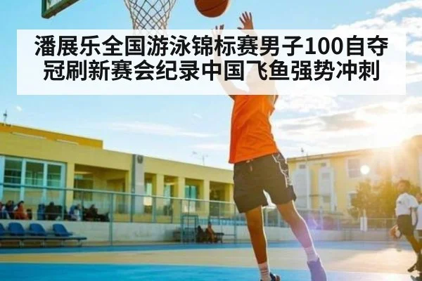潘展乐全国游泳锦标赛男子100自夺冠刷新赛会纪录中国飞鱼强势冲刺